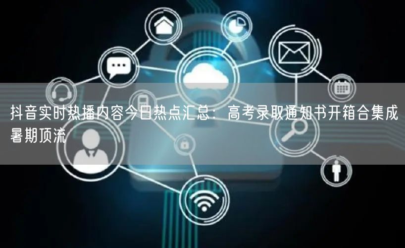 抖音实时热播内容今日热点汇总：高考录取通知书开箱合集成暑期顶流