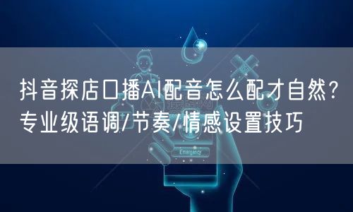 抖音探店口播AI配音怎么配才自然？专业级语调/节奏/情感设置技巧