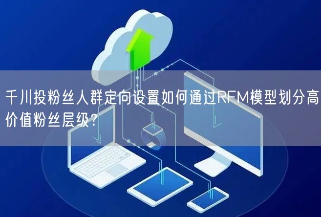千川投粉丝人群定向设置如何通过RFM模型划分高价值粉丝层级？