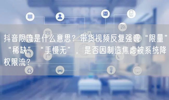 抖音限流是什么意思？带货视频反复强调“限量”“稀缺”“手慢无”，是否因制造焦虑被