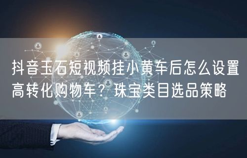 抖音玉石短视频挂小黄车后怎么设置高转化购物车？珠宝类目选品策略