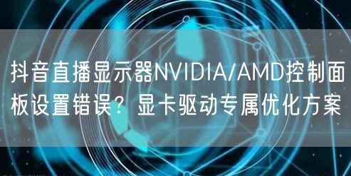 抖音直播显示器NVIDIA/AMD控制面板设置错误？显卡驱动专属优化方案